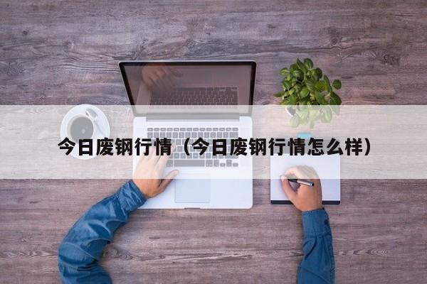 今日废钢行情（今日废钢行情怎么样）