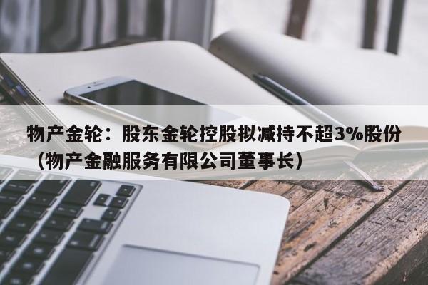 物产金轮：股东金轮控股拟减持不超3%股份（物产金融服务有限公司董事长）
