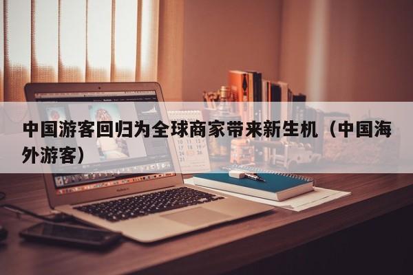中国游客回归为全球商家带来新生机（中国海外游客）