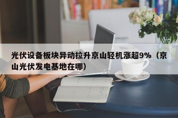 光伏设备板块异动拉升京山轻机涨超9%（京山光伏发电基地在哪）