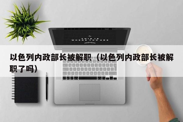 以色列内政部长被解职（以色列内政部长被解职了吗）