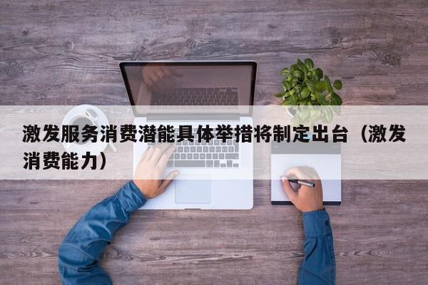 激发服务消费潜能具体举措将制定出台（激发消费能力）