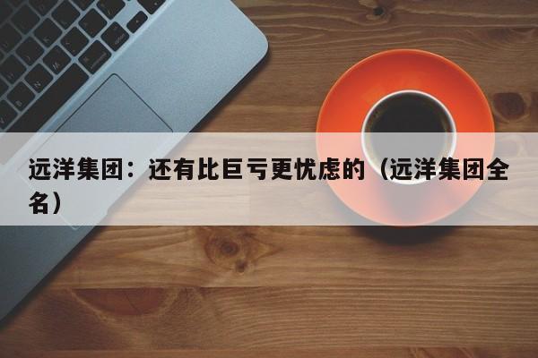 远洋集团：还有比巨亏更忧虑的（远洋集团全名）