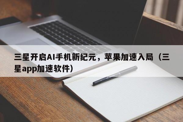 三星开启AI手机新纪元，苹果加速入局（三星app加速软件）