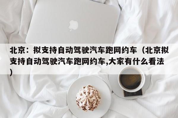北京：拟支持自动驾驶汽车跑网约车（北京拟支持自动驾驶汽车跑网约车,大家有什么看法）