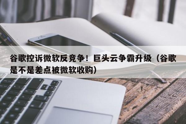 谷歌控诉微软反竞争！巨头云争霸升级（谷歌是不是差点被微软收购）