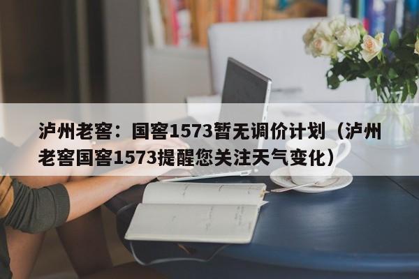 泸州老窖：国窖1573暂无调价计划（泸州老窖国窖1573提醒您关注天气变化）