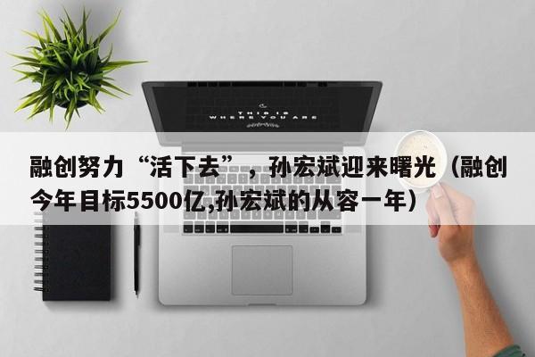 融创努力“活下去”，孙宏斌迎来曙光（融创今年目标5500亿,孙宏斌的从容一年）
