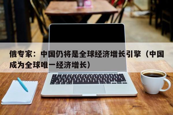 俄专家：中国仍将是全球经济增长引擎（中国成为全球唯一经济增长）