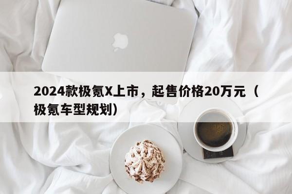 2024款极氪X上市，起售价格20万元（极氪车型规划）