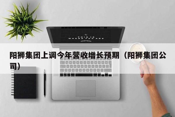 阳狮集团上调今年营收增长预期（阳狮集团公司）