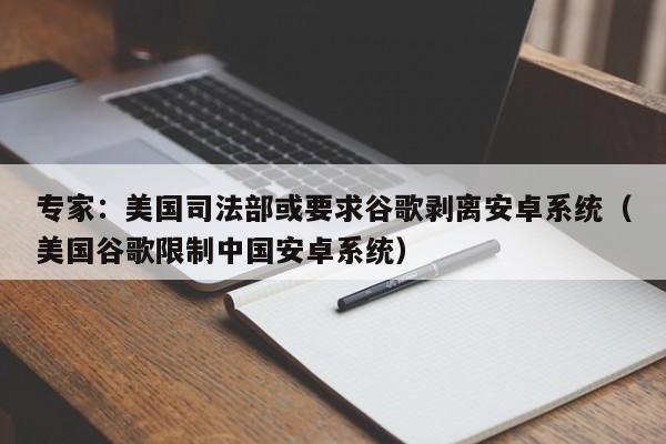 专家：美国司法部或要求谷歌剥离安卓系统（美国谷歌限制中国安卓系统）