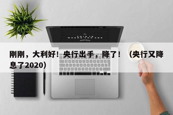 刚刚，大利好！央行出手，降了！（央行又降息了2020）