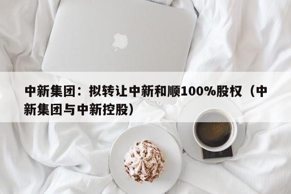 中新集团：拟转让中新和顺100%股权（中新集团与中新控股）