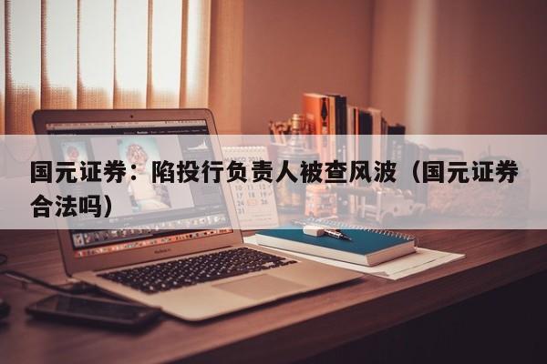 国元证券：陷投行负责人被查风波（国元证券合法吗）