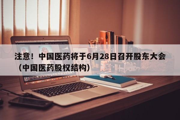 注意！中国医药将于6月28日召开股东大会（中国医药股权结构）