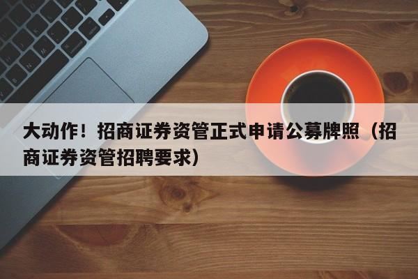 大动作！招商证券资管正式申请公募牌照（招商证券资管招聘要求）