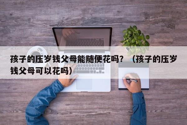 孩子的压岁钱父母能随便花吗？（孩子的压岁钱父母可以花吗）