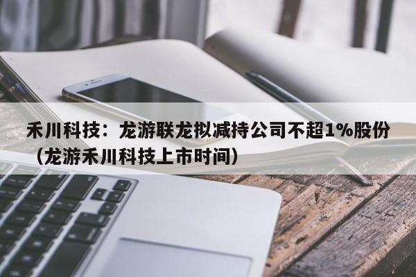 禾川科技：龙游联龙拟减持公司不超1%股份（龙游禾川科技上市时间）