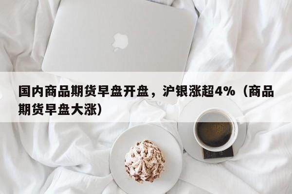 国内商品期货早盘开盘，沪银涨超4%（商品期货早盘大涨）