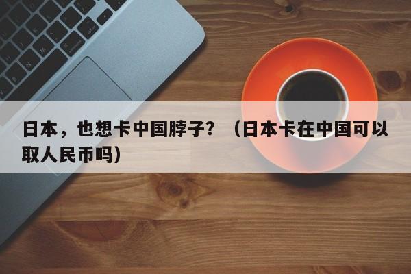 日本，也想卡中国脖子？（日本卡在中国可以取人民币吗）