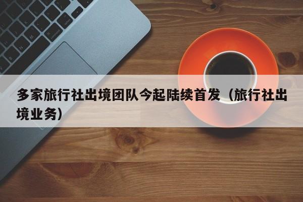 多家旅行社出境团队今起陆续首发（旅行社出境业务）