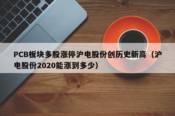 PCB板块多股涨停沪电股份创历史新高（沪电股份2020能涨到多少）