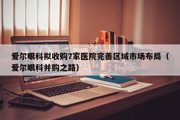 爱尔眼科拟收购7家医院完善区域市场布局（爱尔眼科并购之路）
