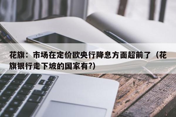 花旗：市场在定价欧央行降息方面超前了（花旗银行走下坡的国家有?）