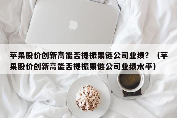 苹果股价创新高能否提振果链公司业绩？（苹果股价创新高能否提振果链公司业绩水平）