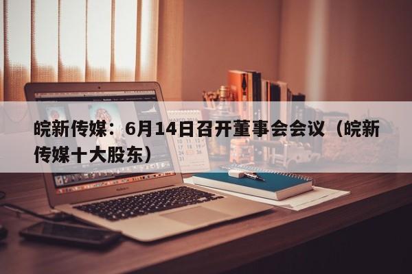 皖新传媒：6月14日召开董事会会议（皖新传媒十大股东）
