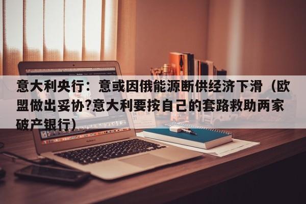 意大利央行：意或因俄能源断供经济下滑（欧盟做出妥协?意大利要按自己的套路救助两家破产银行）