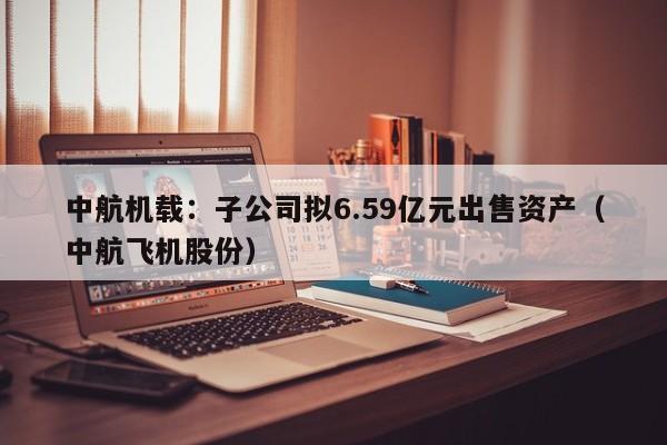 中航机载：子公司拟6.59亿元出售资产（中航飞机股份）