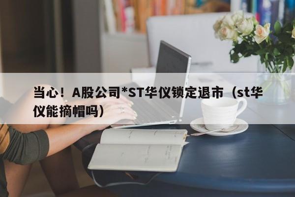 当心！A股公司*ST华仪锁定退市（st华仪能摘帽吗）