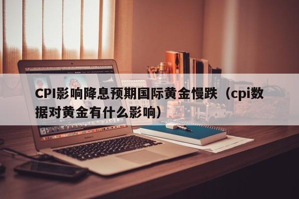 CPI影响降息预期国际黄金慢跌（cpi数据对黄金有什么影响）