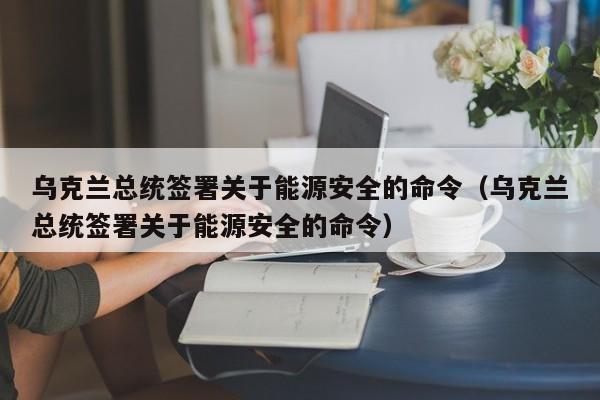 乌克兰总统签署关于能源安全的命令（乌克兰总统签署关于能源安全的命令）