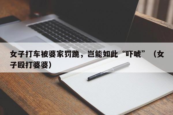 女子打车被婆家罚跪，岂能如此“吓唬”（女子殴打婆婆）