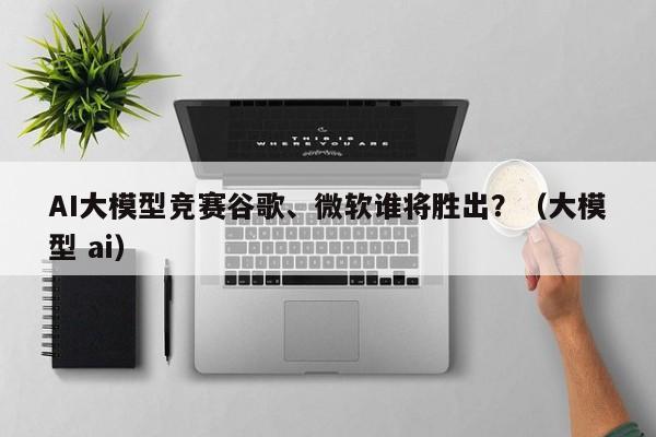 AI大模型竞赛谷歌、微软谁将胜出？（大模型 ai）