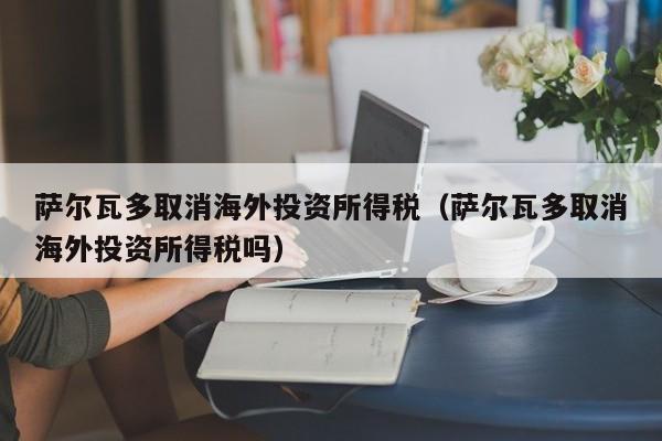萨尔瓦多取消海外投资所得税（萨尔瓦多取消海外投资所得税吗）