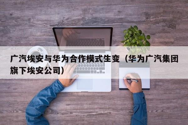 广汽埃安与华为合作模式生变（华为广汽集团旗下埃安公司）