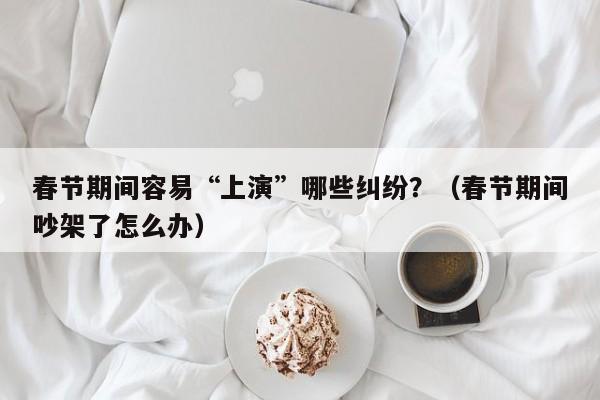 春节期间容易“上演”哪些纠纷？（春节期间吵架了怎么办）