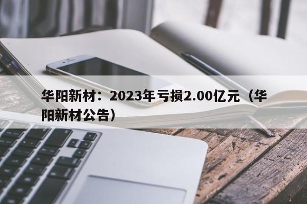 华阳新材：2023年亏损2.00亿元（华阳新材公告）