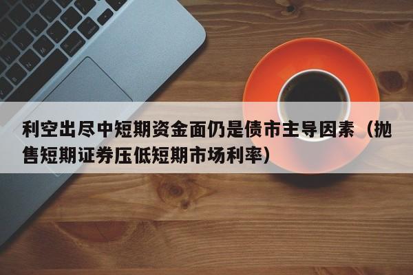 利空出尽中短期资金面仍是债市主导因素（抛售短期证券压低短期市场利率）