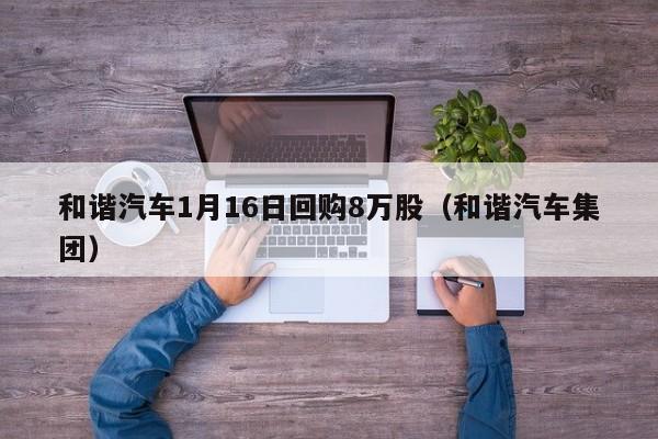 和谐汽车1月16日回购8万股（和谐汽车集团）