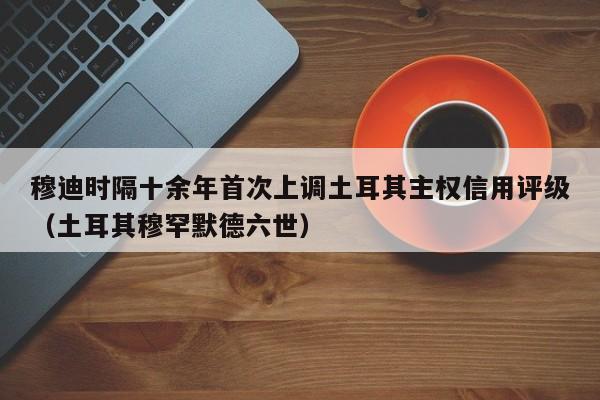 穆迪时隔十余年首次上调土耳其主权信用评级（土耳其穆罕默德六世）