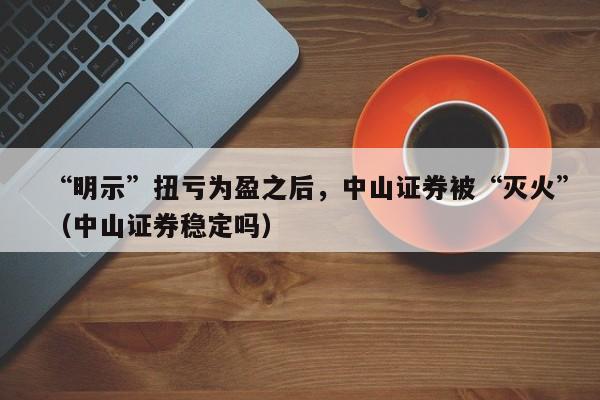 “明示”扭亏为盈之后，中山证券被“灭火”（中山证券稳定吗）