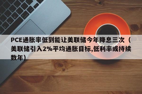 PCE通胀率低到能让美联储今年降息三次（美联储引入2%平均通胀目标,低利率或持续数年）