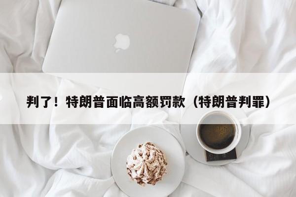 判了！特朗普面临高额罚款（特朗普判罪）