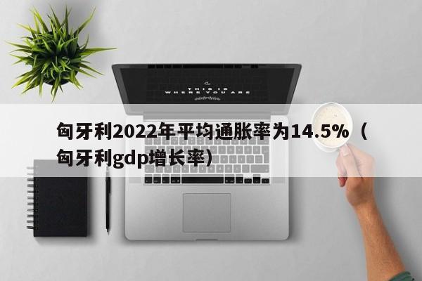 匈牙利2022年平均通胀率为14.5%（匈牙利gdp增长率）