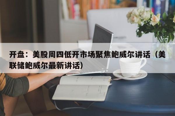 开盘：美股周四低开市场聚焦鲍威尔讲话（美联储鲍威尔最新讲话）